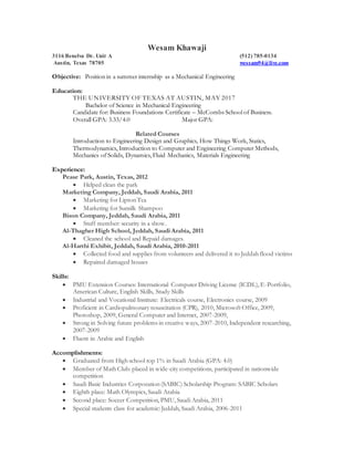 Wesam Khawaji
3116 Benelva Dr. Unit A (512) 785-0134
Austin, Texas 78705 wessam94@live.com
Objective: Position in a summer internship as a Mechanical Engineering
Education:
THE UNIVERSITY OF TEXAS AT AUSTIN, MAY 2017
Bachelor of Science in Mechanical Engineering
Candidate for: Business Foundations Certificate – McCombs School of Business.
Overall GPA: 3.33/4.0 Major GPA:
Related Courses
Introduction to Engineering Design and Graphics, How Things Work, Statics,
Thermodynamics, Introduction to Computer and Engineering Computer Methods,
Mechanics of Solids, Dynamics, Fluid Mechanics, Materials Engineering
Experience:
Pease Park, Austin, Texas, 2012
 Helped clean the park
Marketing Company, Jeddah, Saudi Arabia, 2011
 Marketing for Lipton Tea
 Marketing for Sunsilk Shampoo
Bison Company, Jeddah, Saudi Arabia, 2011
 Stuff member: security in a show.
Al-Thagher High School, Jeddah, Saudi Arabia, 2011
 Cleaned the school and Repaid damages.
Al-Harthi Exhibit, Jeddah, Saudi Arabia, 2010-2011
 Collected food and supplies from volunteers and delivered it to Jeddah flood victims
 Repaired damaged houses
Skills:
 PMU Extension Courses: International Computer Driving License (ICDL), E-Portfolio,
American Culture, English Skills, Study Skills
 Industrial and Vocational Institute: Electricals course, Electronics course, 2009
 Proficient in Cardiopulmonary resuscitation (CPR), 2010, Microsoft Office, 2009,
Photoshop, 2009, General Computer and Internet, 2007-2009,
 Strong in Solving future problems in creative ways, 2007-2010, Independent researching,
2007-2009
 Fluent in Arabic and English
Accomplishments:
 Graduated from High school top 1% in Saudi Arabia (GPA: 4.0)
 Member of Math Club: placed in wide-city competitions, participated in nationwide
competition
 Saudi Basic Industries Corporation (SABIC) Scholarship Program: SABIC Scholars
 Eighth place: Math Olympics, Saudi Arabia
 Second place: Soccer Competition, PMU, Saudi Arabia, 2011
 Special students class for academic: Jeddah, Saudi Arabia, 2006-2011
 