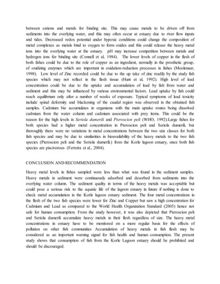 between cations and metals for binding site. This may cause metals to be driven off from
sediments into the overlying water, and this may often occur at estuary due to river flow inputs
and tides. Decreased redox potential under hypoxic conditions could change the composition of
metal complexes as metals bind to oxygen to form oxides and this could release the heavy metal
ions into the overlying water at the estuary. pH may increase competition between metals and
hydrogen ions for binding site (Connell et al, 1984). The lower levels of copper in the flesh of
both fishes could be due to the role of copper as an ingredient, normally in the prosthetic group,
of oxidizing enzymes which are important in oxidation-reduction processes in fishes (Moolenaar,
1998). Low level of Zinc recorded could be due to the up take of zinc readily by the study fish
species which may not reflect in the flesh tissue (Hunt et al, 1992). High level of lead
concentration could be due to the uptake and accumulation of lead by fish from water and
sediment and this may be influenced by various environmental factors. Lead uptake by fish could
reach equilibrium only after a number of weeks of exposure. Typical symptoms of lead toxicity
include spinal deformity and blackening of the caudal region was observed in the obtained fish
samples. Cadmium bio accumulates in organisms with the main uptake routes being dissolved
cadmium from the water column and cadmium associated with prey items. This could be the
reason for the high levels in Seriola dumerili and Pteroscion peli (WHO, 1992).Large fishes for
both species had a higher metal concentration in Pteroscion peli and Seriola dumerili, but
thoroughly there were no variations in metal concentrations between the two size classes for both
fish species and may be due to similarities in bioavailability of the heavy metals to the two fish
species (Pteroscion peli and the Seriola dumerili.) from the Korle lagoon estuary, since both fish
species are piscivorous (Ferreira et al., 2004).
CONCLUSION AND RECOMMENDATION
Heavy metal levels in fishes sampled were less than what was found in the sediment samples.
Heavy metals in sediment were continuously adsorbed and desorbed from sediments into the
overlying water column. The sediment quality in terms of the heavy metals was acceptable but
could pose a serious risk to the aquatic life of the lagoon estuary in future if nothing is done to
check metal accumulation in the Korle lagoon estuary sediment. The four metal concentrations in
the flesh of the two fish species were lower for Zinc and Copper but saw a high concentration for
Cadmium and Lead as compared to the World Health Organization Standard (2005) hence not
safe for human consumption. From the study however, it was also depicted that Pteroscion peli
and Seriola dumerili accumulate heavy metals in their flesh regardless of size. The heavy metal
concentrations in estuary have to be monitored on a more regular basis for the effects of
pollution on other fish communities Accumulation of heavy metals in fish flesh may be
considered as an important warning signal for fish health and human consumption. The present
study shows that consumption of fish from the Korle Lagoon estuary should be prohibited and
should be discouraged.
 
