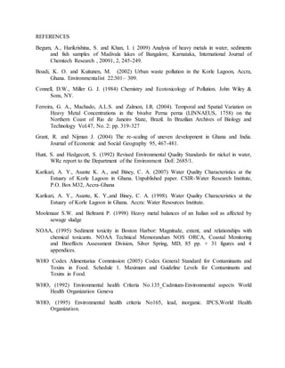 REFERENCES
Begum, A., Harikrishina, S. and Khan, I. ( 2009) Analysis of heavy metals in water, sediments
and fish samples of Madivala lakes of Bangalore, Karnataka, International Journal of
Chemtech Research , 20091, 2, 245-249.
Boadi, K. O. and Kuitunen, M. (2002) Urban waste pollution in the Korle Lagoon, Accra,
Ghana. Environmentalist 22:301– 309.
Connell, D.W., Miller G. J. (1984) Chemistry and Ecotoxicology of Pollution. John Wiley &
Sons, NY.
Ferreira, G. A., Machado, A.L.S. and Zalmon, I.R. (2004). Temporal and Spatial Variation on
Heavy Metal Concentrations in the bivalve Perna perna (LINNAEUS, 1758) on the
Northern Coast of Rio de Janeiro State, Brazil. In Brazilian Archives of Biology and
Technology Vol.47, No. 2: pp. 319-327
Grant, R. and Nijman J. (2004) The re-scaling of uneven development in Ghana and India.
Journal of Economic and Social Geography 95, 467-481.
Hunt, S. and Hedgecott, S. (1992) Revised Environmental Quality Standards for nickel in water,
WRc report to the Department of the Environment DoE 2685/1.
Karikari, A. Y., Asante K. A., and Biney, C. A. (2007) Water Quality Characteristics at the
Estuary of Korle Lagoon in Ghana. Unpublished paper. CSIR-Water Research Institute,
P.O. Box M32, Accra-Ghana
Karikari, A. Y., Asante, K. Y.,and Biney, C. A. (1998). Water Quality Characteristics at the
Estuary of Korle Lagoon in Ghana. Accra: Water Resources Institute.
Moolenaar S.W. and Beltrami P. (1998) Heavy metal balances of an Italian soil as affected by
sewage sludge
NOAA, (1995) Sediment toxicity in Boston Harbor: Magnitude, extent, and relationships with
chemical toxicants. NOAA Technical Memorandum NOS ORCA, Coastal Monitoring
and Bioeffects Assessment Division, Silver Spring, MD, 85 pp. + 31 figures and 4
appendices.
WHO Codex Alimentarius Commission (2005) Codex General Standard for Contaminants and
Toxins in Food. Schedule 1. Maximum and Guideline Levels for Contaminants and
Toxins in Food.
WHO, (1992) Environmental health Criteria No.135_Cadmium-Environmental aspects World
Health Organization Geneva
WHO, (1995) Environmental health criteria No165, lead, inorganic. IPCS,World Health
Organization.
 
