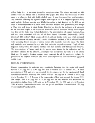without being dry. It was made to cool to room temperature. The volume was made up with
distilled water and filtered with a Whatmann filter paper. The filtrate was then diluted to 50ml
mark in a volumetric flask with double distilled water. It was then poured into small containers.
The containers containing the digested samples were kept at 4˚c in a refrigerator prior to heavy
metal analysis. Sediment samples were labelled (according to their location) on the field and air
dried at room temperature on a plastic sheet. The dried materials were grounded to pass through
a 63µm sieve and stored in plastic bottles. Digestion was done for the sediments as it was done
for the fish flesh samples at the Faculty of Renewable Natural Resources. Heavy metal analysis
was done at the Anglo Gold Ashanti Laboratory. The concentrations of copper, cadmium, lead,
and zinc, were determined with the aid of flame Atomic Absorption Spectroscopy, (AAS)
(SpectrAA 220 model).A blank solution of the di-acid and distilled water used which contained
no analyte element was made and after, a series of calibrated solutions of the di acid and distilled
water containing known amounts of analyte element (the standards) were also made. The blank
and standards were atomized in turn, with their respective responds measured. Graph of both
responses were plotted. The digested samples were then atomized and their response measured.
The concentrations of heavy metal in the sample were known by the calibration and the
absorbance obtained for the unknown. All samples were accompanied by blanks at a rate of one
blank per 20 samples. Replicate analyses were conducted for all the samples to evaluate the
precision of the analytical technique. The results were expressed as total concentration (μg/g wet
weight (ww).
RESULTS AND DISCUSSION
Copper concentrations in sediments were consistently fluctuating over the period and ranged
between 4.38 μg/g ww to 5.90 μg/g ww from November 2011 to January 2012. A mean
concentration of 5.12 μg/g ww was recorded for the estuary over the four month period. Lead
concentration increased drastically from a mean value of 2.80 μg/g ww in October to 39.20 μg/g
ww in December 2011. A decrease in the concentration of lead was recorded for January 2012.
Zinc ranged from 9.76 μg/g ww to 14.66 μg/g ww but this decrease was inconsistent as
concentration declined from 12.44 μg/g ww in November 2011 to 9.76 μg/g ww in December
2011. Cadmium concentration fluctuated over the period with highest concentration of 2.50 μg/g
ww recorded in December 2011.
 