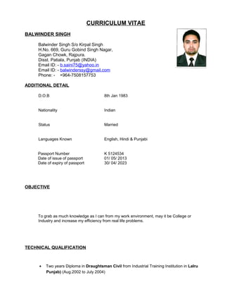 CURRICULUM VITAE
BALWINDER SINGH
Balwinder Singh S/o Kirpal Singh
H.No. 669, Guru Gobind Singh Nagar,
Gagan Chowk, Rajpura.
Disst. Patiala, Punjab (INDIA)
Email ID: - b.saini75@yahoo.in
Email ID: - balwinderssy@gmail.com
Phone: - +964-7508157753
ADDITIONAL DETAIL
D.O.B 8th Jan 1983
Nationality Indian
Status Married
Languages Known English, Hindi & Punjabi
Passport Number K 5124534
Date of issue of passport 01/ 05/ 2013
Date of expiry of passport 30/ 04/ 2023
OBJECTIVE
To grab as much knowledge as I can from my work environment, may it be College or
Industry and increase my efficiency from real life problems.
TECHNICAL QUALIFICATION
• Two years Diploma in Draughtsman Civil from Industrial Training Institution in Lalru
Punjab) (Aug.2002 to July 2004)
 