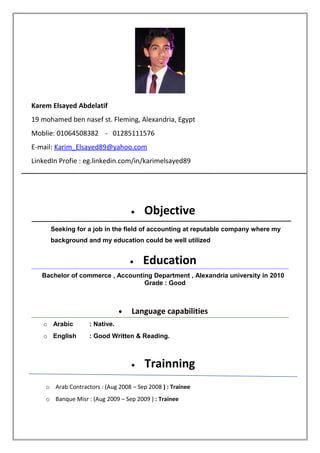 Karem Elsayed Abdelatif
19 mohamed ben nasef st. Fleming, Alexandria, Egypt
Moblie: 01064508382 - 01285111576
E-mail: Karim_Elsayed89@yahoo.com
LinkedIn Profie : eg.linkedin.com/in/karimelsayed89
• Objective
Seeking for a job in the field of accounting at reputable company where my
background and my education could be well utilized
• Education
Bachelor of commerce , Accounting Department , Alexandria university in 2010
Grade : Good
• Language capabilities
o Arabic : Native.
o English : Good Written & Reading.
• Trainning
o Arab Contractors : (Aug 2008 – Sep 2008 ) : Trainee
o Banque Misr : (Aug 2009 – Sep 2009 ) : Trainee
 