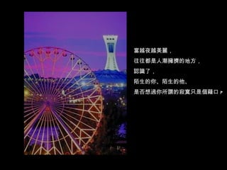 當越夜越美麗， 往往都是人潮擁擠的地方， 認識了， 陌生的你、陌生的他、 是否想過你所謂的寂寞只是個藉口 ? 