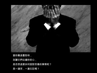 當你難過憂愁時， 別讓它們佔據你的心， 是否想過要如何面對悲傷的事情呢 ? 是一邊笑，一邊忘記嗎 ? 