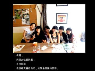 偶爾， 與朋友吃飯聚餐， 不用假裝， 表現最真實的自己，扯開最美麗的笑容。 