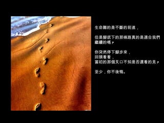 生命難的是不斷的前進， 但是腳底下的那條路真的是適合我們繼續的嗎 ? 你突然停下腳步來， 回頭看看， 當初的那個叉口不知是否還看的見 ? 至少，你不後悔。 