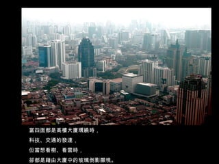 當四面都是高樓大廈環繞時， 科技、交通的發達， 但當想看樹、看雲時， 卻都是藉由大廈中的玻璃倒影顯現。 