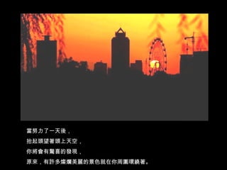 當努力了一天後， 抬起頭望著頭上天空， 你將會有驚喜的發現， 原來，有許多燦爛美麗的景色就在你周圍環繞著。 