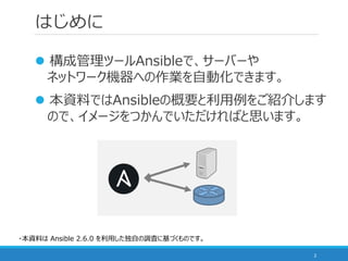 はじめに
 構成管理ツールAnsibleで、サーバーや
ネットワーク機器への作業を自動化できます。
 本資料ではAnsibleの概要と利用例をご紹介します
ので、イメージをつかんでいただければと思います。
2
・本資料は Ansible 2...
