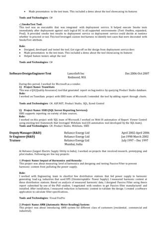 Made presentation to the test team. This included a demo about the tool showcasing its features
Tools and Technologies: C#
c) SmokeTest Tool:
This tool was an executable that was integrated with deployment service. It helped execute Smoke tests
immediately after deployment against each logical DC in all supported environments (Test: OneBox, expanded,
Prod). It provided smoke test results to deployment service so deployment service could decide at runtime
whether to proceed or not. This tool leveraged custom test harness to identify test cases that were decorated with
SmokeTest attribute.
Role:
 Designed, developed and tested the tool. Got sign-off on the design from deployment service devs
 Made presentation to the test team. This included a demo about the tool showcasing its features
 Helped feature testers adopt the tool
Tools and Technologies: C#
SoftwareDesignEngineerTest LanceSoft Inc Dec 2006-Oct 2007
Redmond, WA
During this period, I worked for Microsoft as a vendor.
1) Project Name: TeamStats
This was a QA(Quality Assurance) tool that generated report on bug metrics by querying Product Studio database.
Role:
I worked on TeamStats project with EBIS team of Microsoft. I extended the tool by adding report through charts.
Tools and Technologies: C#, ASP.NET, Product Studio, SQL, Xceed Control
2) Project Name: SSRS (SQL Server Reporting Services):
SSRS supports reporting on variety of data sources.
Role:
I worked on this project with SQL team of Microsoft. I worked on Web UI automation of Report Viewer Control
using existing test framework that leveraged WebAuto tool (UI automation tool developed by the SQL team).
Tools and Technologies: C#, Product Studio, WebAuto, SSRS
DeputyManager(R&D) Reliance Energy Ltd April 2002-April 2006
Sr Engineer(R&D) Reliance Energy Ltd Jan 1998-March 2002
Trainee Reliance Energy Ltd July 1997 – Dec 1997
Mumbai, India
At Reliance (largest Electric Supply Utility in India), I worked on projects that involved research, prototyping and
pilot studies. Following are few key projects:
1) Project Name: Impact of Harmonics and Remedy:
This project was about measuring level of harmonics and designing and testing Passive Filter to prevent
harmonic content from polluting the power supply.
Role:
I worked with Engineering team to shortlist few distribution stations that fed power supply to harmonic
generating load e.g. industries that used UPS (Uninterruptable Power Supply). I measured harmonic content at
these distribution stations. Based on analysis of measured harmonic data, I designed Passive Filter using thesis
report submitted by one of the PhD student. I negotiated with vendors to get Passive filter manufactured and
installed. After installation, I measured reduction in harmonic content to validate the design. I created a software
application to calculate filter specifications.
Tools and Technologies: Visual FoxPro
2) Project Name: AMR (Automatic Meter Reading) System:
This project was about introducing AMR system for different class of customers (residential, commercial and
industrial).
 