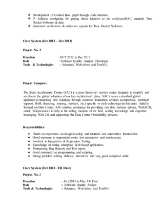  Development of Control flow graph through code structure.
 IP Address configuring for paying direct intensive to the employee(HAL) maintain Time
Docket Software & data
 Generated verification & validation reports for Time Docket Software.
Cisco System (Oct 2012 – Dec 2013)
Project No. 2
Duration : OCT 2012 to Dec 2013
Role : Software Quality Analyst, Developer
Tools & Technologies : Selenium, Web driver and TestNG.
Project Synopsis:
Responsibilities:
 Hands on experience on design/develop and maintain test automation frameworks.
 Good exposure to regression/smoke test automation and maintenance.
 Involved in Integration & Regression Testing.
 Knowledge of testing enterprise Web based application.
 Maintaining Bug Reports and Test report.
 Good command on programming and scripting.
 Strong problem solving abilities, innovative and very good analytical skills.
Cisco System (Oct 2013– Till Date)
Project No. 3
Duration : Oct 2013 to May Till Date
Role : Software Quality Analyst
Tools & Technologies : Selenium, Web driver and TestNG
The Sales Acceleration Center (SAC) is a cross functional service center designed to simplify and
accelerate the global adoption of our key architectural plays. SAC creates a standard global
approach to launching new solutions through common foundation services (competitive, technical
support, BoM, financing, training, services, etc.) specific to each technology/architecture. Initially
focused on Data Center, SAC enables commerce by providing real time services (phone, WebACD,
email, Telepresence) to help in the selling motions of the field, scaling knowledge and expertise,
leveraging Web 2.0, and supporting the Data Center Orderability process.
 