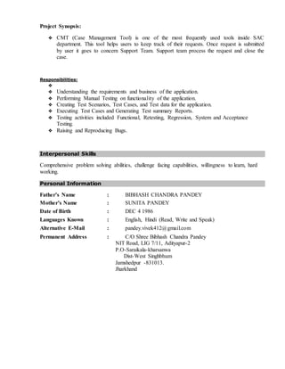 Project Synopsis:
 CMT (Case Management Tool) is one of the most frequently used tools inside SAC
department. This tool helps users to keep track of their requests. Once request is submitted
by user it goes to concern Support Team. Support team process the request and close the
case.
Responsibilities:

 Understanding the requirements and business of the application.
 Performing Manual Testing on functionality of the application.
 Creating Test Scenarios, Test Cases, and Test data for the application.
 Executing Test Cases and Generating Test summary Reports.
 Testing activities included Functional, Retesting, Regression, System and Acceptance
Testing.
 Raising and Reproducing Bugs.
Interpersonal Skills
Comprehensive problem solving abilities, challenge facing capabilities, willingness to learn, hard
working.
Personal Information
Father’s Name : BIBHASH CHANDRA PANDEY
Mother’s Name : SUNITA PANDEY
Date of Birth : DEC 4 1986
Languages Known : English, Hindi (Read, Write and Speak)
Alternative E-Mail : pandey.vivek412@gmail.com
Permanent Address : C/O Shree Bibhash Chandra Pandey
NIT Road, LIG 7/11, Adityapur-2
P.O-Saraikala-kharsanwa
Dist-West Singhbhum
Jamshedpur -831013.
Jharkhand
 