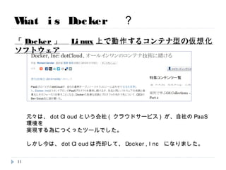 What is Docker ？
元々は、dotCloudという会社(クラウドサービス)が、自社のPaaS環境を
実現する為につくったツールでした。
しかし今は、dotCloudは売却して、Docker,Inc になりました。
「Docker」 Linux上で動作するコンテナ型の仮想化ソフトウェア
11
ここは本日限り
 