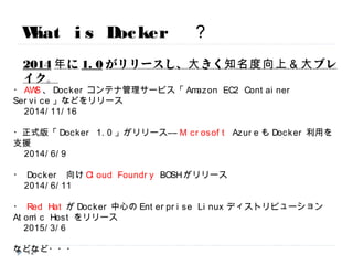 What is Docker ？
・AWS、Dockerコンテナ管理サービス「Amazon EC2 Container Service」などをリリース
2014/11/16
・正式版「Docker 1.0」がリリース――Microsoft AzureもDocker利用を支援
2014/6/9
・ Docker 向けCloud Foundry BOSHがリリース
2014/6/11
・ Red HatがDocker中心のEnterprise LinuxディストリビューションAtomic Hostをリリース
2015/3/6
などなど・・・
※現在の最新版は1.6です。
2014年に1.0がリリースし、大きく知名度向上＆大ブレイク。
12
 