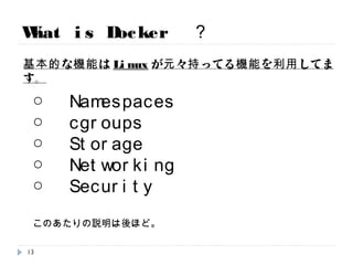 What is Docker ？
○ Namespaces
○ cgroups
○ Storage
○ Networking
○ Security
このあたりの説明は後ほど。
基本的な機能はLinuxが元々持ってる機能を利用してます。
13
 