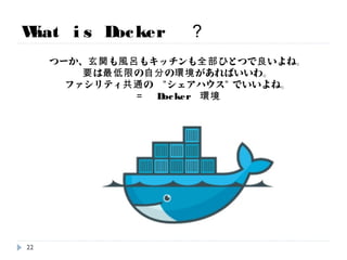 What is Docker ？
つーか、玄関も風呂もキッチンも全部ひとつで良いよね。
要は最低限の自分の環境があればいいわ。
ファシリティ共通の ”シェアハウス” でいいよね。
＝ Docker 環境
22
 