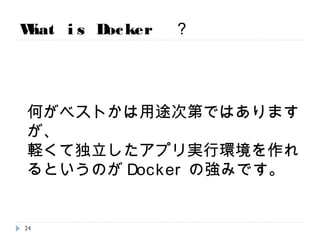 What is Docker ？
何がベストかは用途次第ではありますが、
軽くて独立したアプリ実行環境を作れるという
のがDockerの強みです。
24
 