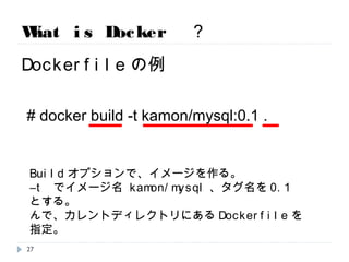 What is Docker ？
Dockerfileの例
# docker build -t kamon/mysql:0.1 .
Buildオプションで、イメージを作る。
―t でイメージ名 kamon/mysql、タグ名を0.1とする。
んで、カレントディレクトリにあるDockerfileを指定。
27
 
