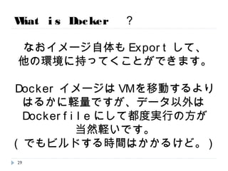 What is Docker ？
なおイメージ自体もExportして、
他の環境に持ってくことができます。
DockerイメージはVMを移動するより
はるかに軽量ですが、
データ以外はファイルにして都度実行の
方が当然軽いです。でも時間はかかるけど。
29
 