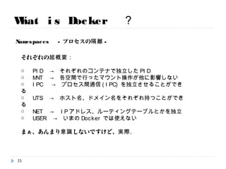 What is Docker ？
Namespaces -プロセスの隔離-
それぞれの超概要：
○ PID → それぞれのコンテナで独立したPID
○ MNT → 各空間で行ったマウント操作が他に影響しない
○ IPC → プロセス間通信(IPC)を独立させることができる
○ UTS → ホスト名、ドメイン名をそれぞれ持つことができる
○ NET → IPアドレス、ルーティングテーブルとかを独立
○ USER → いまのDockerでは使えない
まぁ、あんまり意識しないですけど、実際。
35
 