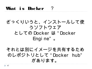 What is Docker ？
ざっくりいうと、インストールして使うソフトウェア
としてのDockerは “Docker Engine”。
それとは別にイメージを共有するためのレポジ
トリとして “Docker hub” があります。
47
 