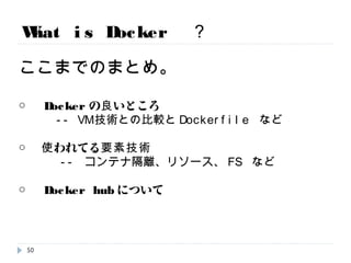 What is Docker ？
ここまでのまとめ。
○ Dockerの良いところ
-- VM技術との比較とDockerfile など
○ 使われてる要素技術
-- コンテナ隔離、リソース、FS など
○ Docker hubについて
50
 