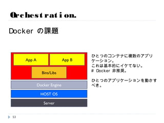 Orchestration.
Dockerの課題
Server
HOST OS
Docker Engine
Bins/Libs
App A
ひとつのコンテナに複数のアプリケーション。
これは基本的にイケてない。
# Docker非推奨。
ひとつのアプリケーションを動かすべき。
App B
53
 