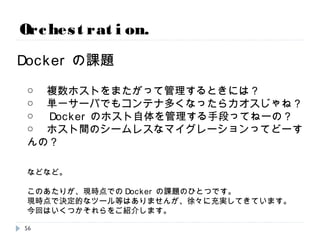 Orchestration.
Dockerの課題
○ 複数ホストをまたがって管理するときには？
○ 単一サーバでもコンテナ多くなったらカオスじゃね？
○ Dockerのホスト自体を管理する手段ってねーの？
○ ホスト間のシームレスなマイグレーションってどーすんの？
などなど。
このあたりが、現時点でのDockerの課題のひとつです。
現時点で決定的なツール等はありませんが、徐々に充実してきています。
今回はいくつかそれらをご紹介します。
56
 