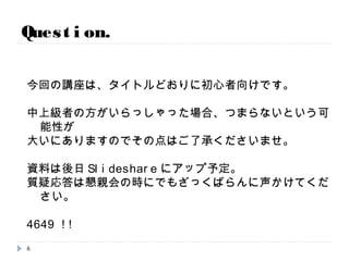 今回の講座は、タイトルどおりに初心者向けです。
中上級者の方がいらっしゃった場合、つまらないという可能性が
大いにありますのでその点はご了承くださいませ。
資料は後日Slideshareにアップ予定。
質疑応答は懇親会の時にでもざっくばらんに声かけてください。
4649 !!
Question.
6
 