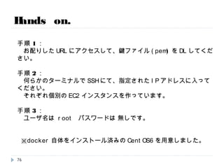 ------------------< 薀 蓄 >------------------
1. Dockerってどんな技術？という概要
2. Dockerのオーケストレーションツールの紹介
3. 本番環境での実装例のご紹介
------------------< 休 憩 >------------------
※ないかも？EC2のアカウント情報を配ります。
------------------< 手 技 >------------------
★Dockerしてみるハンズオン
イメージ的にはだいたいトータルで1H～1.5Hくらいの予定です。
質疑は懇親会でやりましょー。適当に声かけてください。
Agenda.
76
 