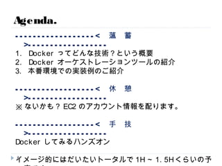 ------------------< 薀 蓄 >------------------
1. Dockerってどんな技術？という概要
2. Dockerオーケストレーションツールの紹介
3. 本番環境での実装例のご紹介
------------------< 休 憩 >------------------
※ないかも？EC2のアカウント情報を配ります。
------------------< 手 技 >------------------
Dockerしてみるハンズオン
イメージ的にはだいたいトータルで1H～1.5Hくらいの予定です。
質疑は懇親会でやりましょー。適当に声かけてください。
Agenda.
8
 
