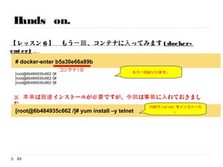 Hands on.
【レッスン5】 落ちたコンテナを確認→立ち上げてみます。
再度、動かすことができました。
# docker ps -a
CONTAINER ID IMAGE COMMAND CREATED STATUS PORTS NAMES
b5a30e66a89b centos:centos6 "/bin/bash" About a minute ago Exited (0) 4 seconds ago suspicious_mcclintock
# docker start bdebb1137587
b5a30e66a89b
# docker ps
CONTAINER ID IMAGE COMMAND CREATED STATUS PORTS NAMES
b5a30e66a89b centos:centos6 "/bin/bash" 3 minutes ago Up 10 seconds suspicious_mcclintock
Exitして終了している
叩き起こしてみる
生き返る！
コンテナID
84
 