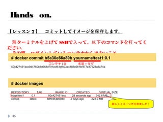 Hands on.
【レッスン6】 もう一回、コンテナに入ってみます。
# docker exec -it bdebb1137587 /bin/bash
[root@6b484935c662 /]#
[root@6b484935c662 /]#
[root@6b484935c662 /]#
もう一回はいります。
/bin/bashの出力をとるかんじ。
[root@6b484935c662 /]# yum install –y telnet YUMでtelnetをインストール。
コンテナID
85
 