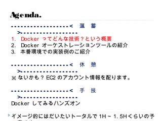 ------------------< 薀 蓄 >------------------
1. Dockerってどんな技術？という概要
2. Dockerオーケストレーションツールの紹介
3. 本番環境での実装例のご紹介
------------------< 休 憩 >------------------
※ないかも？EC2のアカウント情報を配ります。
------------------< 手 技 >------------------
Dockerしてみるハンズオン
イメージ的にはだいたいトータルで1H～1.5Hくらいの予定です。
質疑は懇親会でやりましょー。適当に声かけてください。
Agenda.
9
 