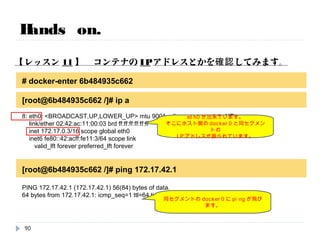 Hands on.
【レッスン10】 ホスト側のネットワーク情報とかを確認してみます。
# brctl show
bridge name bridge id STP enabled interfaces
docker0 8000.a614e2103001 no vethf5d9822
個別のNWが作られ、iptablesの機能で通信していることが分かります。
# iptables-save | grep docker0
-A POSTROUTING -s 172.17.0.0/16 ! -o docker0 -j MASQUERADE
-A FORWARD -o docker0 -m conntrack --ctstate RELATED,ESTABLISHED -j ACCEPT
-A FORWARD -i docker0 ! -o docker0 -j ACCEPT
-A FORWARD -i docker0 -o docker0 -j ACCEPT
仮想ブリッジに紐づいているのは
先ほどのveth=docker0です。
docker0に対しての許可ルールです。
90
 