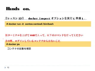 # docker ps
Hands on.
【レッスン12】 不要なコンテナを削除します。
[root@79dfde92ce89 /]# exit
exit
CONTAINER ID IMAGE COMMAND CREATED STATUS PORTS NAMES
b5a30e66a89b centos:centos6 "/bin/bash" 6 minutes ago Up 3 minutes suspicious_mcclintock
# docker rm bdebb1137587
# docker ps -a
イメージが残っていないことを確認します。
92
# docker stop bdebb1137587
# docker ps -a
指定したコンテナを消します。
 