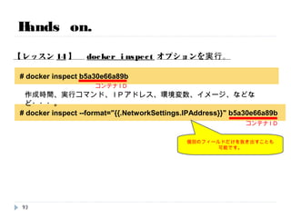 # docker ps
Hands on.
【レッスン13】 docker inspectオプションを実行(準備)。
# docker run -it centos:centos6 /bin/bash
93
時間次第で実施
別ターミナルを上げてSSHで入って、以下のコマンドを打ってください。
その際、ログインしているコンテナから出ないこと。
コンテナの起動を確認
 