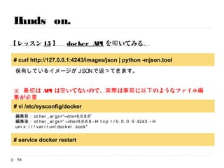 Hands on.
【レッスン14】 docker inspectオプションを実行。
# docker inspect bdebb1137587
# docker inspect --format="{{.NetworkSettings.IPAddress}}" bdebb1137587
個別のフィールドだけを抜き出すことも可能です。
作成時間、実行コマンド、IPアドレス、環境変数、イメージ、などなど・・・。
94
時間次第で実施
コンテナID
コンテナID
 