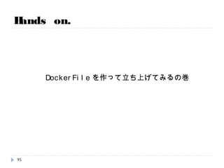 Hands on.
【レッスン15】 docker APIを叩いてみる。
# vi /etc/sysconfig/docker
編集前：other_args=“--dns=8.8.8.8”
編集後：other_args=“--dns=8.8.8.8 -H tcp://0.0.0.0:4243 -H unix:///var/run/docker.sock"
# service docker restart
# curl http://127.0.0.1:4243/images/json | python -mjson.tool
保有しているイメージがJSONで返ってきます。
95
時間次第で実施
※ 最初はAPIは空いてないので、実際は事前に以下のようなファイル編集が必要
 
