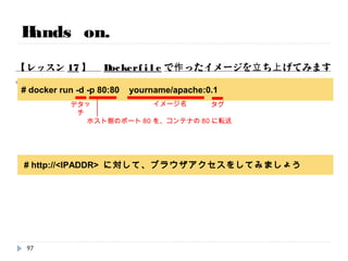 Hands on.
【レッスン16】 Dockerfileでイメージ化します。 (時間があれば)
# wget http://52.68.166.69 /Dockerfile
ファイルを任意のディレクトリにおいてください。
# docker build -t yourname/apache:0.1 .
イメージ名 タグ カレントディレクトリ
# docker images
作成したイメージがあることを確認してください。
97
時間次第で実施
 