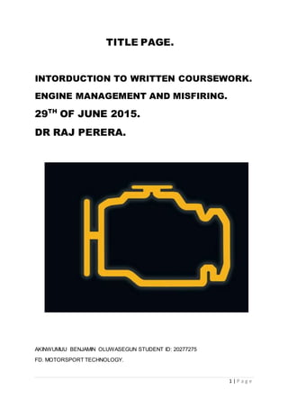 1 | P a g e
TITLE PAGE.
INTORDUCTION TO WRITTEN COURSEWORK.
ENGINE MANAGEMENT AND MISFIRING.
29TH
OF JUNE 2015.
DR RAJ PERERA.
AKINWUMIJU BENJAMIN OLUWASEGUN STUDENT ID: 20277275
FD. MOTORSPORT TECHNOLOGY.
 