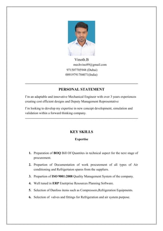 Vinoth.B
mechvino89@gmail.com
971507705948 (Dubai)
00919791704071(India)
PERSONAL STATEMENT
I’m an adaptable and innovative Mechanical Engineer with over 3 years experiences
creating cost efficient designs and Deputy Management Representative
I’m looking to develop my expertise in new concept development, simulation and
validation within a forward thinking company.
KEY SKILLS
Expertise
1. Preparation of BOQ Bill Of Quantites in technical aspect for the next stage of
procurement.
2. Prepartion of Documentation of work procurement of all types of Air
conditioning and Refrigertaion spares from the suppliers.
3. Prepartion of ISO 9001:2008 Quality Management System of the company.
4. Well tuned in ERP Enetrprise Resources Planning Software.
5. Selection of Danfoss items such as Compressors,Refrigeration Equipments.
6. Selection of valves and fittings for Refrigeration and air system purpose.
 