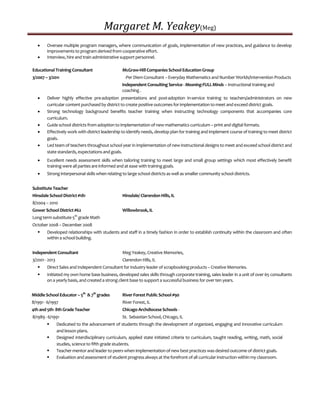 Margaret M. Yeakey(Meg)
 Oversee multiple program managers, where communication of goals, implementation of new practices, and guidance to develop
improvements to program derived from cooperative effort.
 Interview, hire and train administrative support personnel.
Educational Training Consultant McGraw-Hill Companies School Education Group
3/2007 – 3/2011 -Per Diem Consultant – EverydayMathematics and Number Worlds/Intervention Products
Independent Consulting Service - Meaning-FULLMinds – Instructional training and
coaching .
 Deliver highly effective pre-adoption presentations and post-adoption in-service training to teachers/administrators on new
curricular content purchased by district to create positive outcomes for implementation to meet and exceed district goals.
 Strong technology background benefits teacher training when instructing technology components that accompanies core
curriculum.
 Guide school districts from adoption to implementation of new mathematics curriculum – print and digital formats.
 Effectively work with district leadership to identify needs, develop plan for training and implement course of training to meet district
goals.
 Led team of teachers throughout school year in implementation of new instructional designs to meet and exceed school district and
state standards, expectations and goals.
 Excellent needs assessment skills when tailoring training to meet large and small group settings which most effectively benefit
training were all parties are informed and at ease with training goals.
 Strong interpersonal skills when relating to large school districts as well as smaller community school districts.
Substitute Teacher
Hinsdale School District #181 Hinsdale/ Clarendon Hills, IL
8/2004 – 2010
Gower School District #62 Willowbrook, IL
Long term substitute 5th
grade Math
October 2008 – December 2008
 Developed relationships with students and staff in a timely fashion in order to establish continuity within the classroom and often
within a school building.
Independent Consultant Meg Yeakey, Creative Memories,
3/2001 - 2013 Clarendon Hills, IL
 Direct Sales and Independent Consultant for industry leader of scrapbooking products – Creative Memories.
 Initiated my own home base business, developed sales skills through corporate training, sales leader in a unit of over 65 consultants
on a yearlybasis, and created a strong client base to support a successful business for over ten years.
Middle School Educator – 5th
& 7th
grades River Forest Public School #90
8/1991 - 6/1997 River Forest, IL
4th and 5th- 8th Grade Teacher Chicago Archdiocese Schools -
8/1989 - 6/1991 St. Sebastian School, Chicago, IL
 Dedicated to the advancement of students through the development of organized, engaging and innovative curriculum
and lesson plans.
 Designed interdisciplinary curriculum, applied state initiated criteria to curriculum, taught reading, writing, math, social
studies, science to fifth grade students.
 Teacher mentor and leader to peers when implementation of new best practices was desired outcome of district goals.
 Evaluation and assessment of student progress always at the forefront of all curricular instruction within my classroom.
 