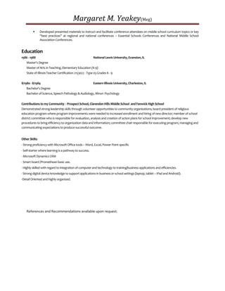 Margaret M. Yeakey(Meg)
 Developed presented materials to instruct and facilitate conference attendees on middle school curriculum topics or key
“best practices” at regional and national conferences – Essential Schools Conferences and National Middle School
Association Conferences.
Education
1986 - 1988 National Lewis University, Evanston, IL
Master's Degree
Master of Arts in Teaching, Elementary Education (K-9)
State of Illinois Teacher Certification 2153022 - Type 03 Grades K - 9
8/1980 - 8/1984 Eastern Illinois University, Charleston, IL
Bachelor's Degree
Bachelor of Science, Speech Pathology & Audiology, Minor: Psychology
Contributions to my Community - Prospect School, Clarendon Hills Middle School and Fenwick High School
Demonstrated strong leadership skills through volunteer opportunities to community organizations; board president of religious
education program where program improvements were needed to increased enrollment and hiring ofnew director; member of school
district committee who is responsible for evaluation, analysis and creation of action plans for school improvement; develop new
procedures to bring efficiency to organization data and information;committee chair responsible for executing program, managing and
communicating expectations to produce successful outcome.
Other Skills:
- Strong proficiency with Microsoft Office tools – Word, Excel, Power Point specific
- Self-starter where learning is a pathway to success.
- Microsoft Dynamics CRM
- Smart board /Promethean basic use.
- Highly skilled with regard to integration of computer and technology to training/business applications and efficiencies.
- Strong digital device knowledge to support applications in business or school settings (laptop, tablet – IPad and Android).
-Detail Oriented and highly organized.
References and Recommendations available upon request.
 
