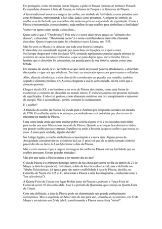 Em português, como em muitas outras línguas, a palavra Páscoa remonta ao hebraico Pessach.
Os espanhóis chamam à festa de Pascua, os italianos de Pasqua e os franceses de Pâques.
A festa tradicional associa a imagem do coelho, um símbolo de fertilidade, e ovos pintados com
cores brilhantes, representando a luz solar, dados como presentes. A origem do símbolo do
coelho vem do facto de que os coelhos são notáveis pela sua capacidade de reprodução. Como a
Páscoa é ressurreição, é renascimento, nada melhor do que coelhos para simbolizar a fertilidade!
Vamos ver agora como surgiu o chocolate...
Quem sabe o que é "Theobroma"? Pois este é o nome dado pelos gregos ao "alimento dos
deuses", o chocolate. "Theobroma cacao" é o nome científico dessa maravilha chamada
chocolate. Quem o baptizou assim foi o botânico sueco Linneu, em 1753.
Mas foi com os Maias e os Astecas que toda essa história começou.
O chocolate era considerado sagrado por essas duas civilizações, tal e qual o ouro.
Na Europa chegou por volta do século XVI, tornando rapidamente popular aquela mistura de
sementes de cacau torradas e trituradas, a que se junta depois água, mel e farinha. Deves
lembrar que o chocolate foi consumido, em grande parte de sua história, apenas como uma
bebida.
Em meados do século XVI, acreditava-se que, além de possuir poderes afrodisíacos, o chocolate
dava poder e vigor aos que o bebiam. Por isso, era reservado apenas aos governantes e soldados.
Aliás, além de afrodisíaco, o chocolate já foi considerado um pecado, um remédio, também
sagrado e alimento profano. Os Astecas chegaram a usá-lo como moeda, tal era valor que o
alimento possuía.
Chega o século XX, e os bombons e os ovos de Páscoa são criados, como uma forma de
estabelecer o consumo do chocolate no mundo inteiro. É tradicionalmente um presente recheado
de significados. E não é só gostoso, como altamente nutritivo, um rico complemento e repositor
de energia. Não é aconselhável, porém, consumi-lo isoladamente.
E o coelho?
A tradição do coelho da Páscoa foi levada para a América por imigrantes alemães em meados
de 1700. O coelhinho visitava as crianças, escondendo os ovos coloridos que elas teriam de
encontrar na manhã de Páscoa.
Uma outra lenda conta que uma mulher pobre coloriu alguns ovos e os escondeu num ninho
para os dar aos seus filhos como presente de Páscoa. Quando as crianças descobriram o ninho,
um grande coelho passou correndo. Espalhou-se então a história de que o coelho é que trouxe os
ovos. A mais pura verdade, alguém duvida?
No Antigo Egipto, o coelho simbolizava o nascimento e a nova vida. Alguns povos da
Antiguidade consideravam-no o símbolo da Lua. É possível que ele se tenha tornado símbolo
pascal devido ao facto da Lua determinar a data da Páscoa.
Mas o certo mesmo é que a origem da imagem do coelho na Páscoa está na fertilidade que os
coelhos possuem. Geram grandes ninhadas!
Mas por que razão a Páscoa nunca é no mesmo dia do ano?
O dia da Páscoa é o primeiro domingo depois da lua cheia que ocorre no dia ou depois de 21 de
Março (a data do equinócio). Entretanto, a data da lua cheia não é a real, mas a definida nas
Tabelas Eclesiásticas. (A igreja, para dar maior credibilidade à data da Páscoa, decidiu, no
Conselho de Nicea, em 325 d. C., relacionar a Páscoa a uma lua imaginária - conhecida como a
"lua eclesiástica").
A Quarta-Feira de Cinzas tem lugar 46 dias antes da Páscoa e, portanto a Terça-Feira de
Carnaval ocorre 47 dias antes dela. Esse é o período da Quaresma, que começa na Quarta-Feira
de Cinzas.
Com esta definição, a data da Páscoa pode ser determinada sem grande conhecimento
astronómico. Mas a sequência de datas varia de ano para ano, situando-se, no mínimo, em 22 de
Março e no máximo em 24 de Abril, transformando a Páscoa numa festa "móvel".

 