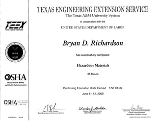 TRAIN • SERVE • RESPOND
Occupational Safety
and Health Administration
S O U T H W E S T
EDUCATION
"™^ "^ ' " % T F M T F K
TRAINING INSTITUTE % ^ C IN 1 t K
OS OSH201 0035 0901784
The Texas A&M University System
in cooperation with the
UNITED STATES DEPARTMENT OF LABOR
Bryan D. Richardson
has successfully completed
Hazardous Materials
35 Hours
Continuing Education Units Earned 3.50CEUs
June 8-12, 2009
Gary F. Sera, Director
Texas Engineering Extension Service
Charles J.Shields, Director
OSHA Training Institute
Dan Gray, Executive Division Director
OSHA Training Institute
Southwest Education Center
State Boart for Educator Certification *500132
 