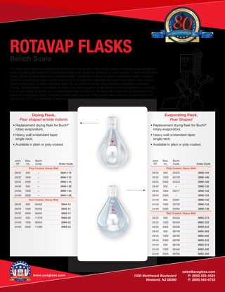 www.aceglass.com
	sales@aceglass.com
	 1430 Northwest Boulevard	 P: (800) 223-4524
	 Vineland, NJ 08360	 F: (800) 543-6752
ROTAVAP FLASKSBench Scale
For safely and efficiently evaporating solvents from a sample, high-quality heavy wall glass evaporating and
receiving flasks are essential. Evaporating flasks can be either spherical or pear shaped. A pear shaped flask
offers greater surface area over a spherical flask, therefore allowing for faster evaporation rates. Indented
spherical evaporating flasks are for the drying of powder-like materials and cannot be used under vacuum.
When evaporating, solvent collection rates can be determined by using graduated receiving tubes and
bottles. These receivers can easily be fitted onto existing rotary evaporators and are graduated in milliliters.
For an extra layer of safety, poly-coated flasks may be used to decrease the possibility of shrapnel in the
event of an implosion when operating under deep vacuum. Poly-coated flasks are not recommended for
use above 121°C, as the coating will soften and become less protective.
Drying Flask,
Pear shaped w/side indents
• Replacement drying flask for Buchi®
	 rotary evaporators.
• Heavy wall w/standard taper
	 single neck.
• Available in plain or poly-coated.
Joint,
ST.
Size,
mL
Buchi
Code Order Code
Poly-Coated, Heavy Wall
29/32 500 — 3994-110
29/32 1000 — 3994-112
29/32 2000 — 3994-114
24/40 500 — 3994-120
24/40 1000 — 3994-124
24/40 2000 — 3994-126
Non-Coated, Heavy Wall
29/32 500 00452 3994-10
29/32 1000 00453 3994-12
29/32 2000 00454 3994-14
24/40 500 11579 3994-20
24/40 1000 00424 3994-22
24/40 2000 11580 3994-23
Joint,
ST.
Size,
mL
Buchi
Code Order Code
Poly-Coated, Heavy Wall
29/32 500 25322 3990-104
29/32 1000 20729 3990-106
29/32 2000 25323 3990-108
29/42 500 — 3990-120
29/42 1000 25517 3990-122
29/42 2000 — 3990-124
24/40 500 25261 3990-132
24/40 1000 20730 3990-134
24/40 2000 25262 3990-136
Non-Coated, Heavy Wall
29/32 500 00434 6892-213
29/32 1000 00435 6892-232
29/32 2000 00436 6892-243
29/42 500 08739 6892-293
29/42 1000 08762 6892-232
29/42 2000 08769 6892-242
24/40 500 08758 6892-212
24/40 1000 00440 6892-230
24/40 2000 08765 6892-240
Evaporating Flask,
Pear Shaped
• Replacement drying flask for Buchi®
	 rotary evaporators.
• Heavy wall w/standard taper
	 single neck.
• Available in plain or poly-coated.
QUALIT
Y
· INNOVATION
· S
ERVICE
1936 - 2016
Ace Glass Celebrating 80Years
 