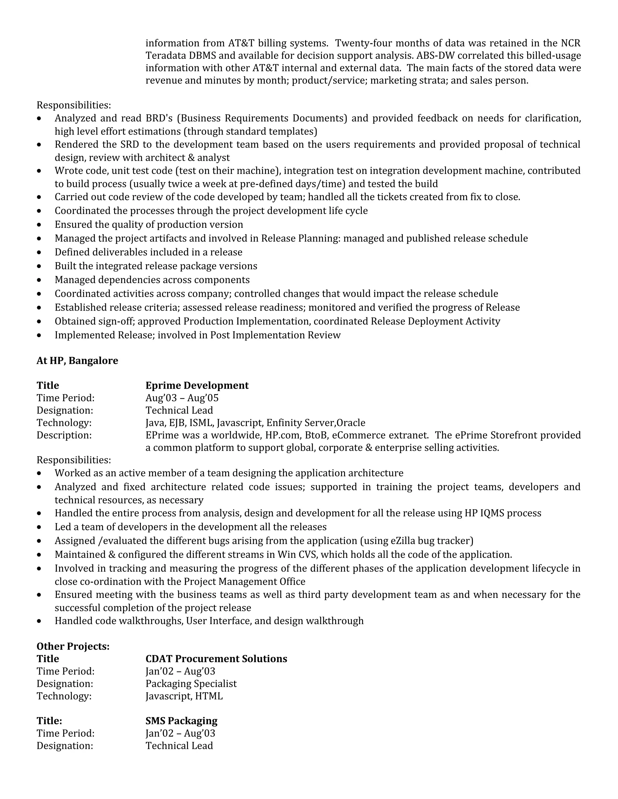 information from AT&T billing systems. Twenty-four months of data was retained in the NCR
Teradata DBMS and available for decision support analysis. ABS-DW correlated this billed-usage
information with other AT&T internal and external data. The main facts of the stored data were
revenue and minutes by month; product/service; marketing strata; and sales person.
Responsibilities:
• Analyzed and read BRD's (Business Requirements Documents) and provided feedback on needs for clarification,
high level effort estimations (through standard templates)
• Rendered the SRD to the development team based on the users requirements and provided proposal of technical
design, review with architect & analyst
• Wrote code, unit test code (test on their machine), integration test on integration development machine, contributed
to build process (usually twice a week at pre-defined days/time) and tested the build
• Carried out code review of the code developed by team; handled all the tickets created from fix to close.
• Coordinated the processes through the project development life cycle
• Ensured the quality of production version
• Managed the project artifacts and involved in Release Planning: managed and published release schedule
• Defined deliverables included in a release
• Built the integrated release package versions
• Managed dependencies across components
• Coordinated activities across company; controlled changes that would impact the release schedule
• Established release criteria; assessed release readiness; monitored and verified the progress of Release
• Obtained sign-off; approved Production Implementation, coordinated Release Deployment Activity
• Implemented Release; involved in Post Implementation Review
At HP, Bangalore
Title Eprime Development
Time Period: Aug’03 – Aug’05
Designation: Technical Lead
Technology: Java, EJB, ISML, Javascript, Enfinity Server,Oracle
Description: EPrime was a worldwide, HP.com, BtoB, eCommerce extranet. The ePrime Storefront provided
a common platform to support global, corporate & enterprise selling activities.
Responsibilities:
• Worked as an active member of a team designing the application architecture
• Analyzed and fixed architecture related code issues; supported in training the project teams, developers and
technical resources, as necessary
• Handled the entire process from analysis, design and development for all the release using HP IQMS process
• Led a team of developers in the development all the releases
• Assigned /evaluated the different bugs arising from the application (using eZilla bug tracker)
• Maintained & configured the different streams in Win CVS, which holds all the code of the application.
• Involved in tracking and measuring the progress of the different phases of the application development lifecycle in
close co-ordination with the Project Management Office
• Ensured meeting with the business teams as well as third party development team as and when necessary for the
successful completion of the project release
• Handled code walkthroughs, User Interface, and design walkthrough
Other Projects:
Title CDAT Procurement Solutions
Time Period: Jan’02 – Aug’03
Designation: Packaging Specialist
Technology: Javascript, HTML
Title: SMS Packaging
Time Period: Jan’02 – Aug’03
Designation: Technical Lead
 