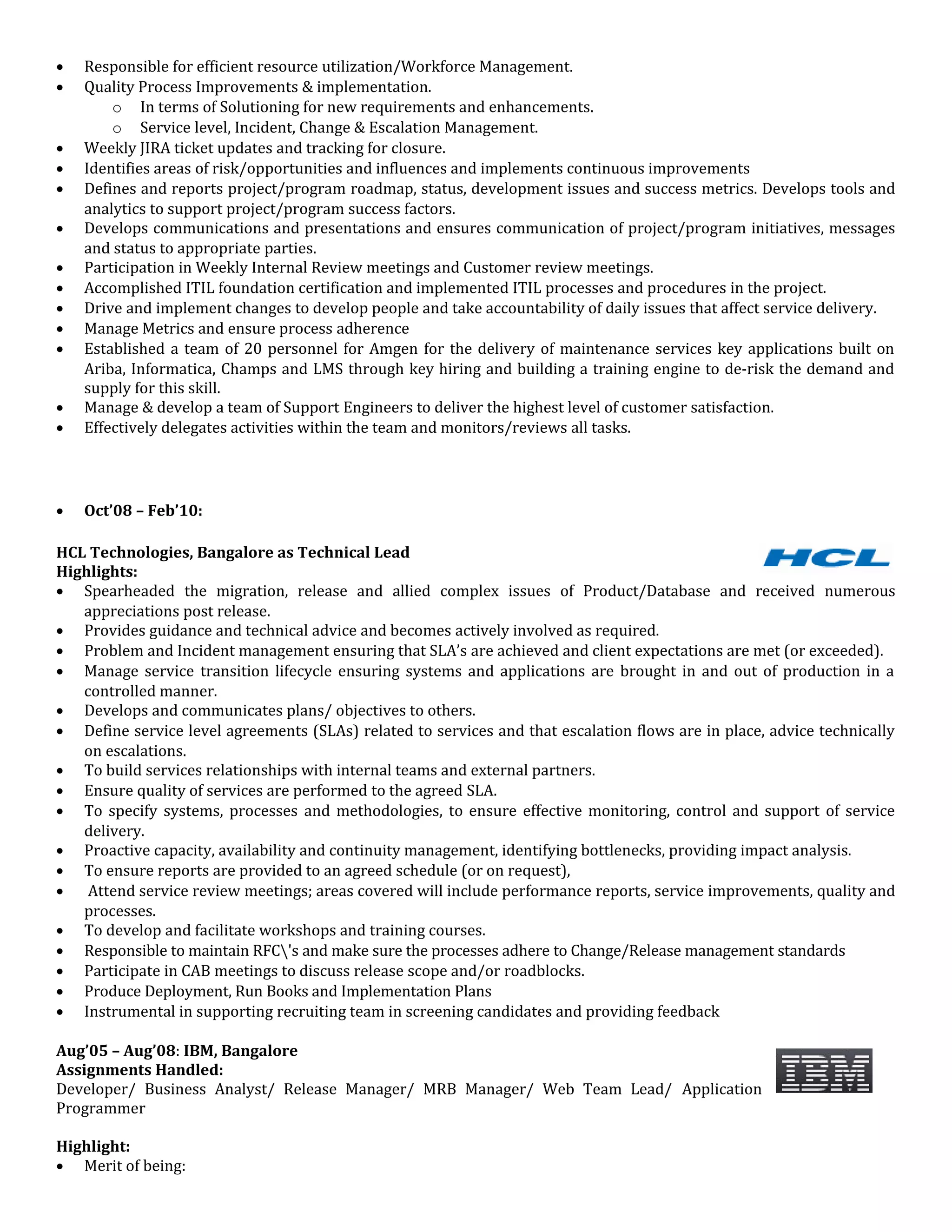 • Responsible for efficient resource utilization/Workforce Management.
• Quality Process Improvements & implementation.
o In terms of Solutioning for new requirements and enhancements.
o Service level, Incident, Change & Escalation Management.
• Weekly JIRA ticket updates and tracking for closure.
• Identifies areas of risk/opportunities and influences and implements continuous improvements
• Defines and reports project/program roadmap, status, development issues and success metrics. Develops tools and
analytics to support project/program success factors.
• Develops communications and presentations and ensures communication of project/program initiatives, messages
and status to appropriate parties.
• Participation in Weekly Internal Review meetings and Customer review meetings.
• Accomplished ITIL foundation certification and implemented ITIL processes and procedures in the project.
• Drive and implement changes to develop people and take accountability of daily issues that affect service delivery.
• Manage Metrics and ensure process adherence
• Established a team of 20 personnel for Amgen for the delivery of maintenance services key applications built on
Ariba, Informatica, Champs and LMS through key hiring and building a training engine to de-risk the demand and
supply for this skill.
• Manage & develop a team of Support Engineers to deliver the highest level of customer satisfaction.
• Effectively delegates activities within the team and monitors/reviews all tasks.
• Oct’08 – Feb’10:
HCL Technologies, Bangalore as Technical Lead
Highlights:
• Spearheaded the migration, release and allied complex issues of Product/Database and received numerous
appreciations post release.
• Provides guidance and technical advice and becomes actively involved as required.
• Problem and Incident management ensuring that SLA’s are achieved and client expectations are met (or exceeded).
• Manage service transition lifecycle ensuring systems and applications are brought in and out of production in a
controlled manner.
• Develops and communicates plans/ objectives to others.
• Define service level agreements (SLAs) related to services and that escalation flows are in place, advice technically
on escalations.
• To build services relationships with internal teams and external partners.
• Ensure quality of services are performed to the agreed SLA.
• To specify systems, processes and methodologies, to ensure effective monitoring, control and support of service
delivery.
• Proactive capacity, availability and continuity management, identifying bottlenecks, providing impact analysis.
• To ensure reports are provided to an agreed schedule (or on request),
• Attend service review meetings; areas covered will include performance reports, service improvements, quality and
processes.
• To develop and facilitate workshops and training courses.
• Responsible to maintain RFC's and make sure the processes adhere to Change/Release management standards
• Participate in CAB meetings to discuss release scope and/or roadblocks.
• Produce Deployment, Run Books and Implementation Plans
• Instrumental in supporting recruiting team in screening candidates and providing feedback
Aug’05 – Aug’08: IBM, Bangalore
Assignments Handled:
Developer/ Business Analyst/ Release Manager/ MRB Manager/ Web Team Lead/ Application
Programmer
Highlight:
• Merit of being:
 