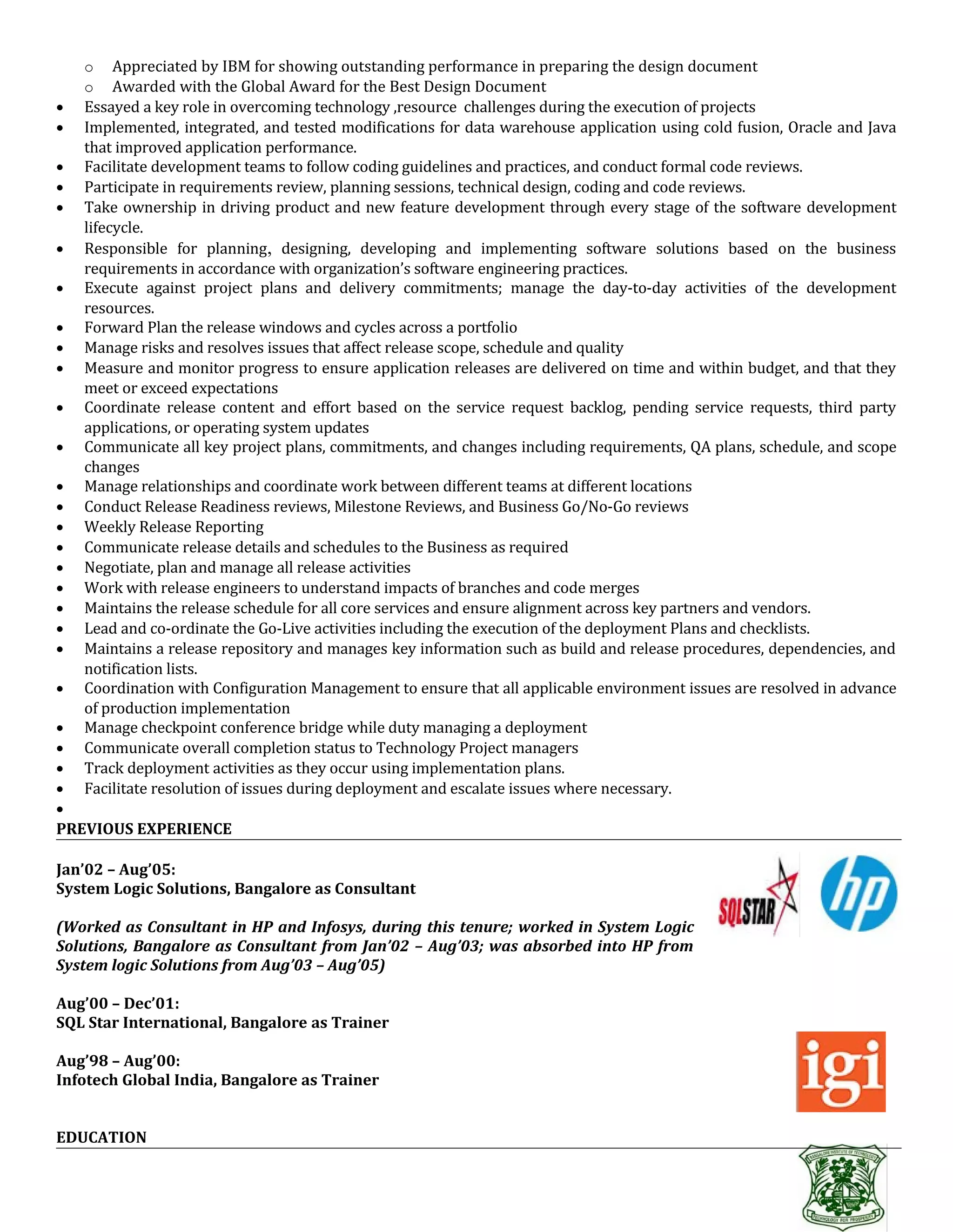 o Appreciated by IBM for showing outstanding performance in preparing the design document
o Awarded with the Global Award for the Best Design Document
• Essayed a key role in overcoming technology ,resource challenges during the execution of projects
• Implemented, integrated, and tested modifications for data warehouse application using cold fusion, Oracle and Java
that improved application performance.
• Facilitate development teams to follow coding guidelines and practices, and conduct formal code reviews.
• Participate in requirements review, planning sessions, technical design, coding and code reviews.
• Take ownership in driving product and new feature development through every stage of the software development
lifecycle.
• Responsible for planning, designing, developing and implementing software solutions based on the business
requirements in accordance with organization’s software engineering practices.
• Execute against project plans and delivery commitments; manage the day-to-day activities of the development
resources.
• Forward Plan the release windows and cycles across a portfolio
• Manage risks and resolves issues that affect release scope, schedule and quality
• Measure and monitor progress to ensure application releases are delivered on time and within budget, and that they
meet or exceed expectations
• Coordinate release content and effort based on the service request backlog, pending service requests, third party
applications, or operating system updates
• Communicate all key project plans, commitments, and changes including requirements, QA plans, schedule, and scope
changes
• Manage relationships and coordinate work between different teams at different locations
• Conduct Release Readiness reviews, Milestone Reviews, and Business Go/No-Go reviews
• Weekly Release Reporting
• Communicate release details and schedules to the Business as required
• Negotiate, plan and manage all release activities
• Work with release engineers to understand impacts of branches and code merges
• Maintains the release schedule for all core services and ensure alignment across key partners and vendors.
• Lead and co-ordinate the Go-Live activities including the execution of the deployment Plans and checklists.
• Maintains a release repository and manages key information such as build and release procedures, dependencies, and
notification lists.
• Coordination with Configuration Management to ensure that all applicable environment issues are resolved in advance
of production implementation
• Manage checkpoint conference bridge while duty managing a deployment
• Communicate overall completion status to Technology Project managers
• Track deployment activities as they occur using implementation plans.
• Facilitate resolution of issues during deployment and escalate issues where necessary.
•
PREVIOUS EXPERIENCE
Jan’02 – Aug’05:
System Logic Solutions, Bangalore as Consultant
(Worked as Consultant in HP and Infosys, during this tenure; worked in System Logic
Solutions, Bangalore as Consultant from Jan’02 – Aug’03; was absorbed into HP from
System logic Solutions from Aug’03 – Aug’05)
Aug’00 – Dec’01:
SQL Star International, Bangalore as Trainer
Aug’98 – Aug’00:
Infotech Global India, Bangalore as Trainer
EDUCATION
 